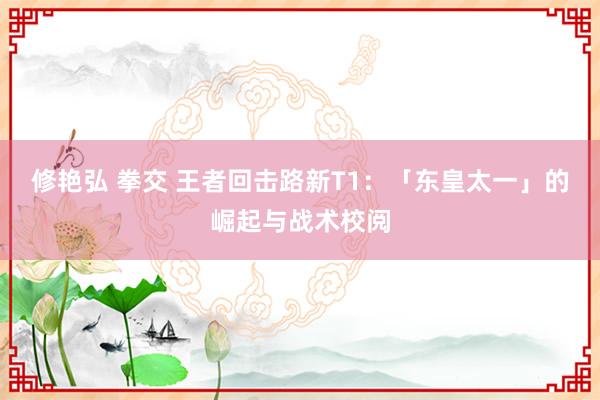 修艳弘 拳交 王者回击路新T1：「东皇太一」的崛起与战术校阅