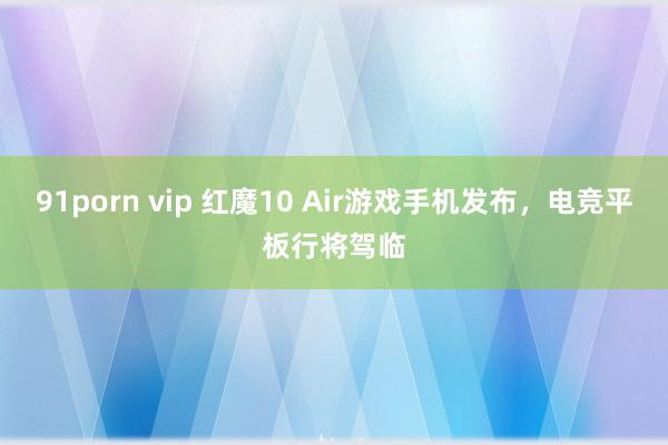 91porn vip 红魔10 Air游戏手机发布，电竞平板行将驾临