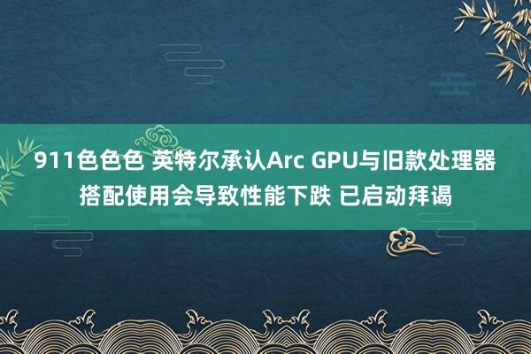 911色色色 英特尔承认Arc GPU与旧款处理器搭配使用会导致性能下跌 已启动拜谒